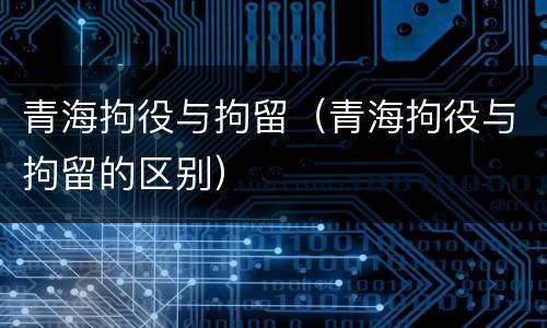 青海拘役与拘留（青海拘役与拘留的区别）