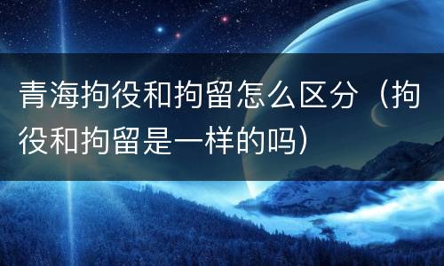 青海拘役和拘留怎么区分（拘役和拘留是一样的吗）