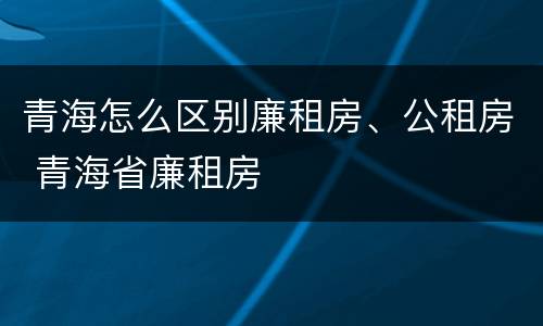 青海怎么区别廉租房、公租房 青海省廉租房
