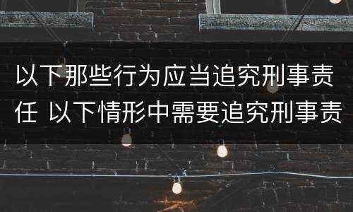 以下那些行为应当追究刑事责任 以下情形中需要追究刑事责任的是