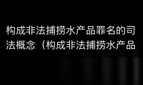 构成非法捕捞水产品罪名的司法概念（构成非法捕捞水产品罪名的司法概念是什么）