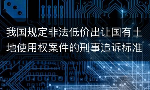 我国规定非法低价出让国有土地使用权案件的刑事追诉标准是怎样的