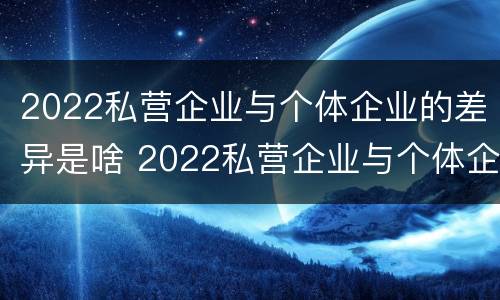 2022私营企业与个体企业的差异是啥 2022私营企业与个体企业的差异是啥呀