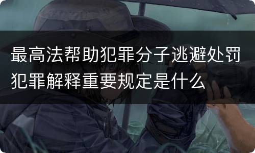 最高法帮助犯罪分子逃避处罚犯罪解释重要规定是什么