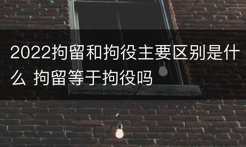 2022拘留和拘役主要区别是什么 拘留等于拘役吗