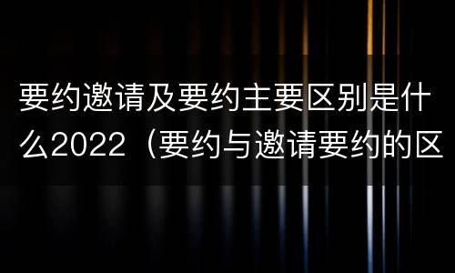 要约邀请及要约主要区别是什么2022（要约与邀请要约的区别）