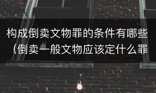 构成倒卖文物罪的条件有哪些（倒卖一般文物应该定什么罪）