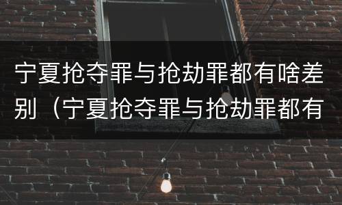宁夏抢夺罪与抢劫罪都有啥差别（宁夏抢夺罪与抢劫罪都有啥差别呢）