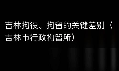 吉林拘役、拘留的关键差别（吉林市行政拘留所）