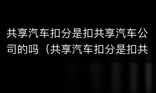 共享汽车扣分是扣共享汽车公司的吗（共享汽车扣分是扣共享汽车公司的吗怎么扣）