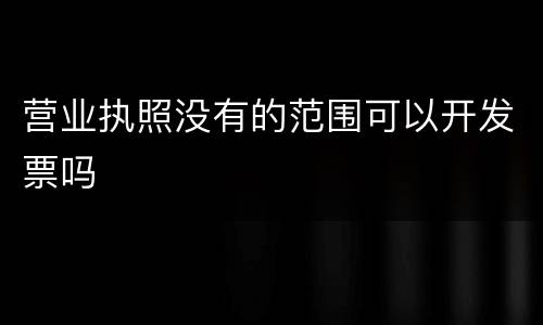 营业执照没有的范围可以开发票吗