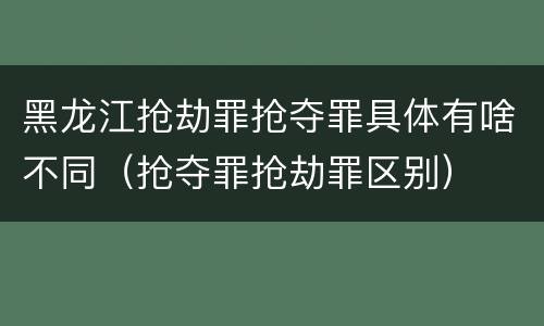 黑龙江抢劫罪抢夺罪具体有啥不同（抢夺罪抢劫罪区别）