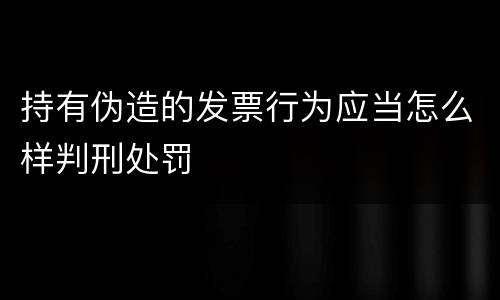 持有伪造的发票行为应当怎么样判刑处罚