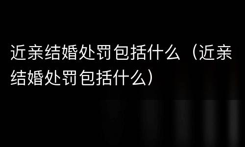 近亲结婚处罚包括什么（近亲结婚处罚包括什么）