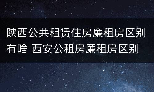 陕西公共租赁住房廉租房区别有啥 西安公租房廉租房区别