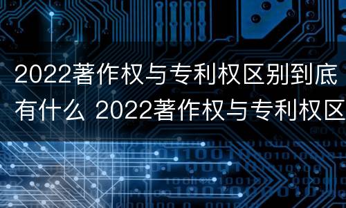 2022著作权与专利权区别到底有什么 2022著作权与专利权区别到底有什么不同