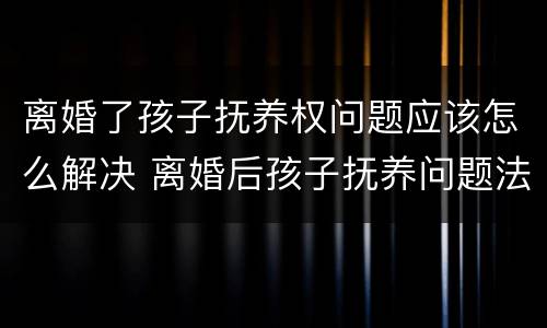 离婚了孩子抚养权问题应该怎么解决 离婚后孩子抚养问题法律怎么规定