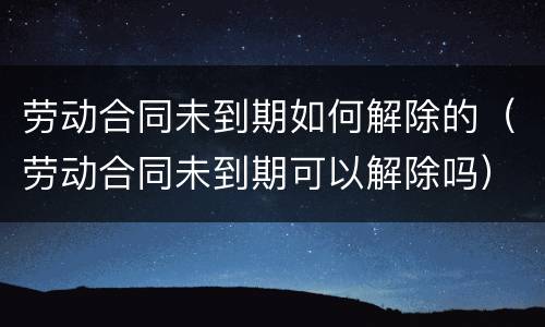 劳动合同未到期如何解除的（劳动合同未到期可以解除吗）