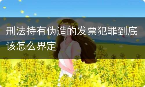 刑法持有伪造的发票犯罪到底该怎么界定