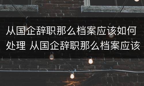 从国企辞职那么档案应该如何处理 从国企辞职那么档案应该如何处理呢