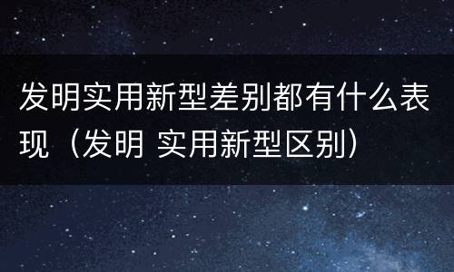发明实用新型差别都有什么表现（发明 实用新型区别）
