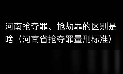 河南抢夺罪、抢劫罪的区别是啥（河南省抢夺罪量刑标准）