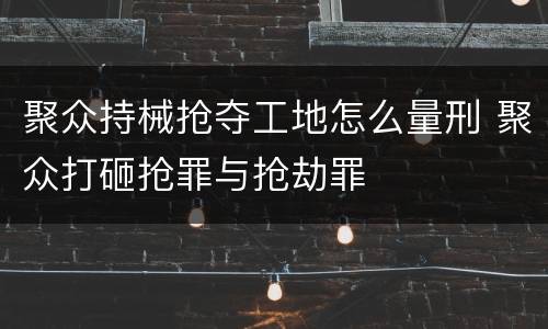 聚众持械抢夺工地怎么量刑 聚众打砸抢罪与抢劫罪