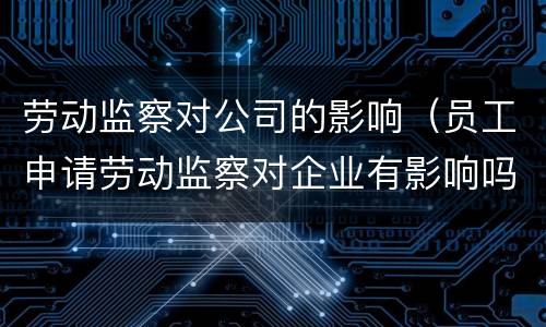 劳动监察对公司的影响（员工申请劳动监察对企业有影响吗）