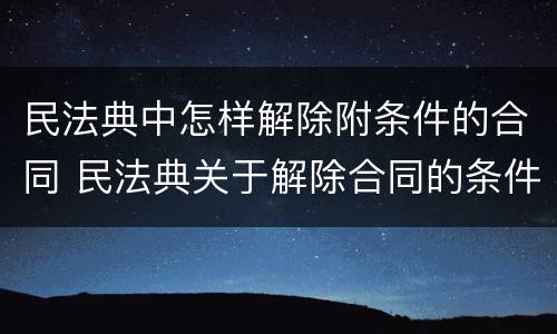 民法典中怎样解除附条件的合同 民法典关于解除合同的条件
