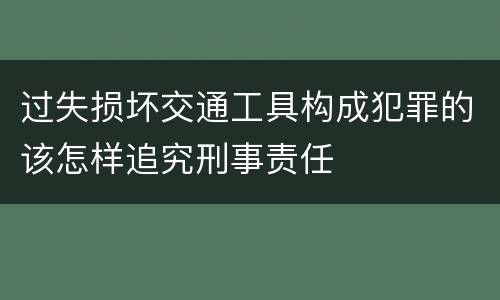 过失损坏交通工具构成犯罪的该怎样追究刑事责任