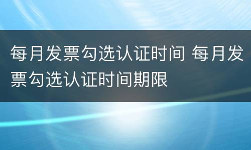 每月发票勾选认证时间 每月发票勾选认证时间期限