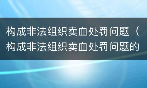 构成非法组织卖血处罚问题（构成非法组织卖血处罚问题的是）