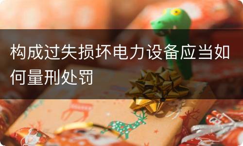 构成过失损坏电力设备应当如何量刑处罚