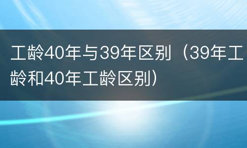 工龄40年与39年区别（39年工龄和40年工龄区别）