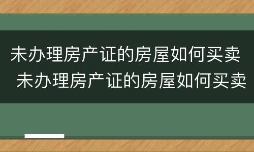 未办理房产证的房屋如何买卖 未办理房产证的房屋如何买卖交税