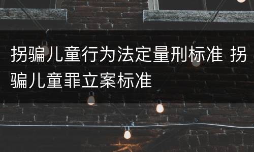 拐骗儿童行为法定量刑标准 拐骗儿童罪立案标准