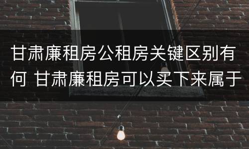 甘肃廉租房公租房关键区别有何 甘肃廉租房可以买下来属于自己吗