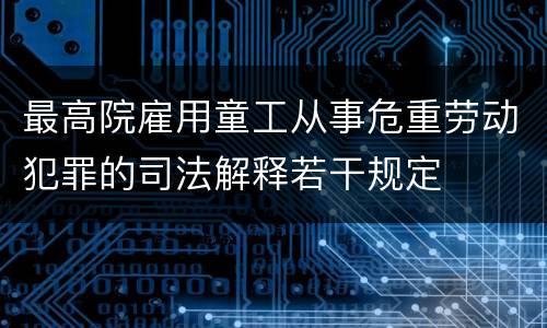 最高院雇用童工从事危重劳动犯罪的司法解释若干规定