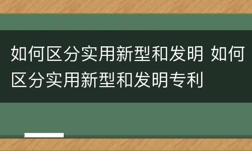 如何区分实用新型和发明 如何区分实用新型和发明专利