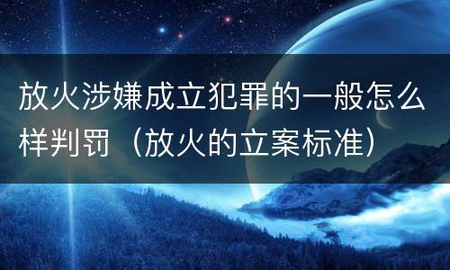 放火涉嫌成立犯罪的一般怎么样判罚（放火的立案标准）