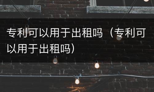 专利可以用于出租吗（专利可以用于出租吗）