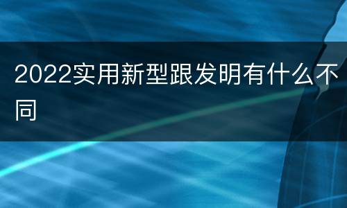 2022实用新型跟发明有什么不同