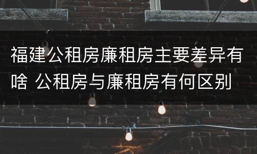 福建公租房廉租房主要差异有啥 公租房与廉租房有何区别