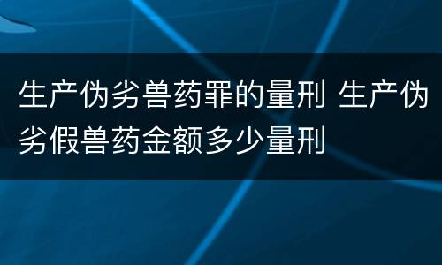 生产伪劣兽药罪的量刑 生产伪劣假兽药金额多少量刑