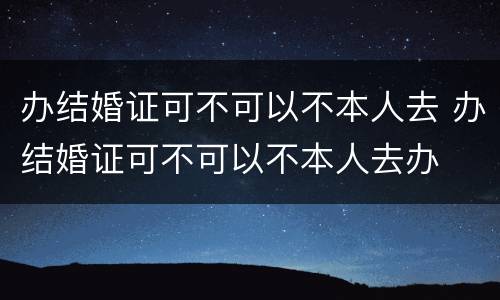 办结婚证可不可以不本人去 办结婚证可不可以不本人去办