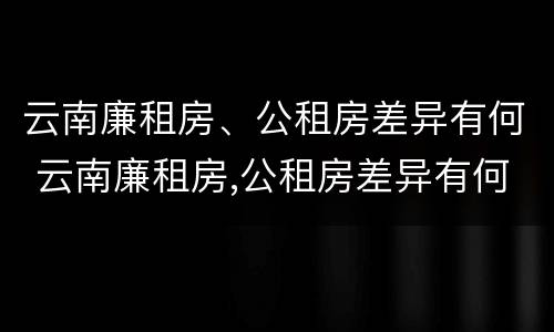 云南廉租房、公租房差异有何 云南廉租房,公租房差异有何规定