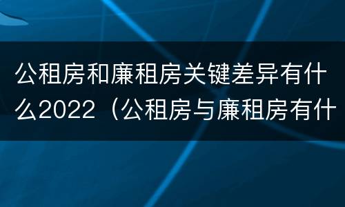 公租房和廉租房关键差异有什么2022（公租房与廉租房有什么不同）