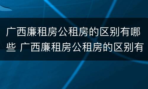 广西廉租房公租房的区别有哪些 广西廉租房公租房的区别有哪些呢
