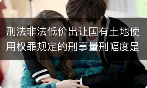 刑法非法低价出让国有土地使用权罪规定的刑事量刑幅度是什么样的