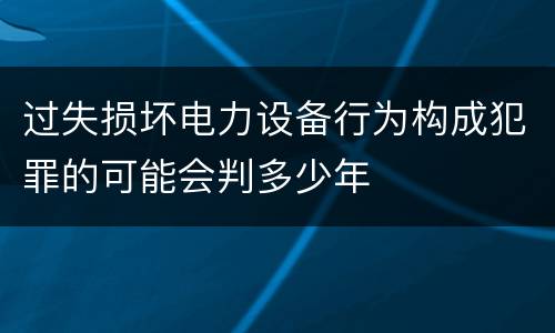 过失损坏电力设备行为构成犯罪的可能会判多少年